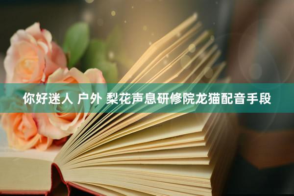 你好迷人 户外 梨花声息研修院龙猫配音手段