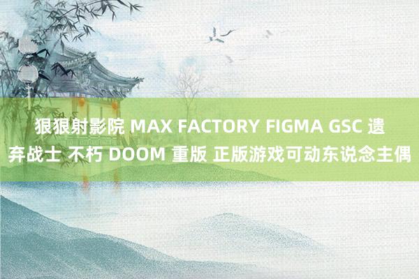 狠狠射影院 MAX FACTORY FIGMA GSC 遗弃战士 不朽 DOOM 重版 正版游戏可动东说念主偶