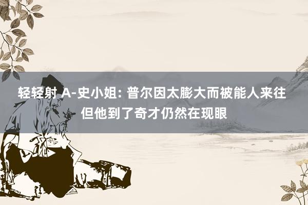 轻轻射 A-史小姐: 普尔因太膨大而被能人来往 但他到了奇才仍然在现眼