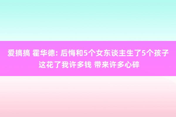 爱搞搞 霍华德: 后悔和5个女东谈主生了5个孩子 这花了我许多钱 带来许多心碎