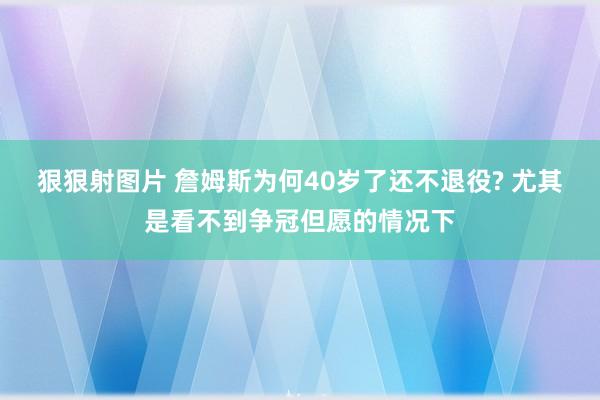 狠狠射图片 詹姆斯为何40岁了还不退役? 尤其是看不到争冠但愿的情况下