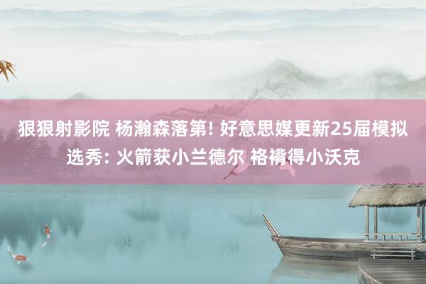 狠狠射影院 杨瀚森落第! 好意思媒更新25届模拟选秀: 火箭获小兰德尔 袼褙得小沃克