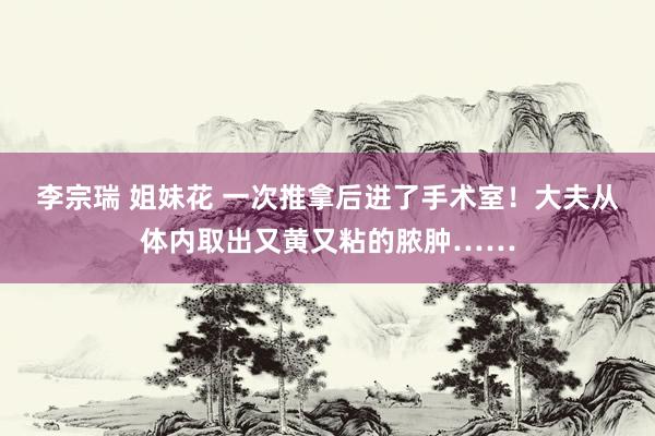 李宗瑞 姐妹花 一次推拿后进了手术室！大夫从体内取出又黄又粘的脓肿……