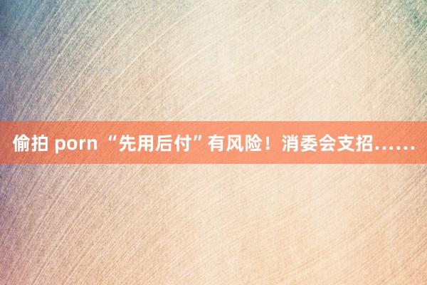偷拍 porn “先用后付”有风险！消委会支招……