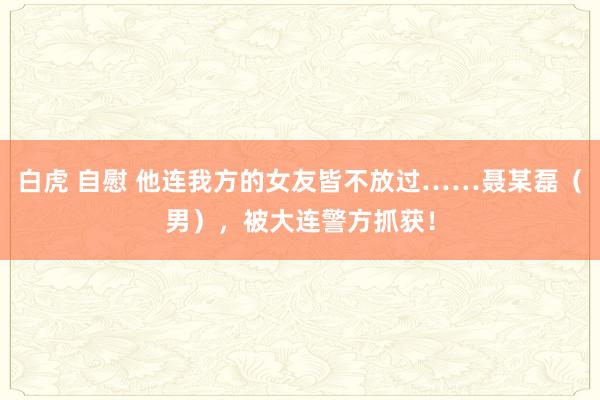 白虎 自慰 他连我方的女友皆不放过……聂某磊（男），被大连警方抓获！