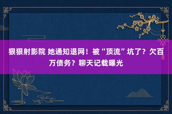 狠狠射影院 她通知退网！被“顶流”坑了？欠百万债务？聊天记载曝光