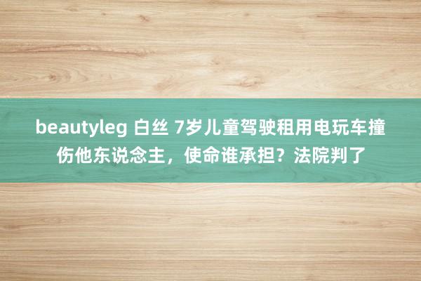 beautyleg 白丝 7岁儿童驾驶租用电玩车撞伤他东说念主，使命谁承担？法院判了