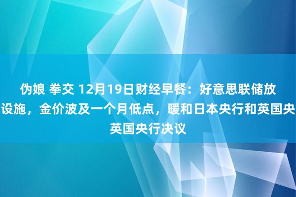 伪娘 拳交 12月19日财经早餐：好意思联储放缓降息设施，金价波及一个月低点，暖和日本央行和英国央行决议