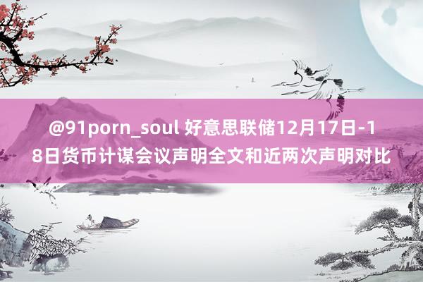 @91porn_soul 好意思联储12月17日-18日货币计谋会议声明全文和近两次声明对比