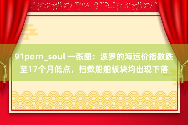 91porn_soul 一张图：波罗的海运价指数跌至17个月低点，扫数船舶板块均出现下落