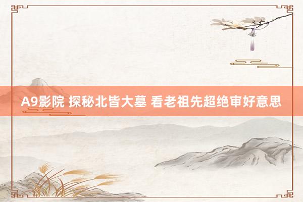 A9影院 探秘北皆大墓 看老祖先超绝审好意思
