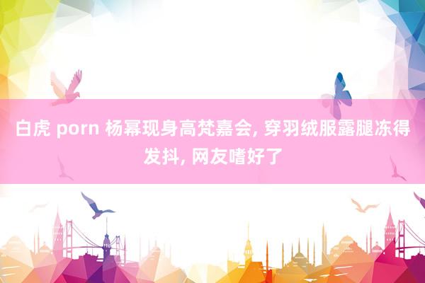 白虎 porn 杨幂现身高梵嘉会, 穿羽绒服露腿冻得发抖, 网友嗜好了