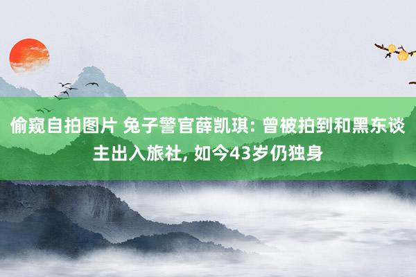 偷窥自拍图片 兔子警官薛凯琪: 曾被拍到和黑东谈主出入旅社, 如今43岁仍独身