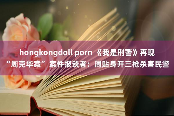 hongkongdoll porn 《我是刑警》再现“周克华案” 案件报谈者：周贴身开三枪杀害民警