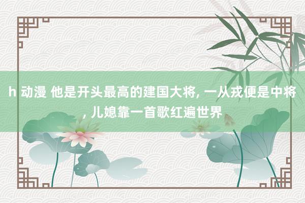 h 动漫 他是开头最高的建国大将, 一从戎便是中将, 儿媳靠一首歌红遍世界