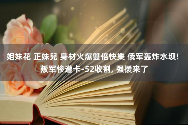 姐妹花 正妹兒 身材火爆雙倍快樂 俄军轰炸水坝! 叛军惨遭卡-52收割, 强援来了