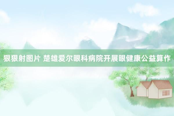 狠狠射图片 楚雄爱尔眼科病院开展眼健康公益算作