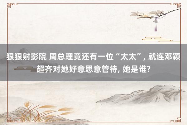 狠狠射影院 周总理竟还有一位“太太”, 就连邓颖超齐对她好意思意管待, 她是谁?