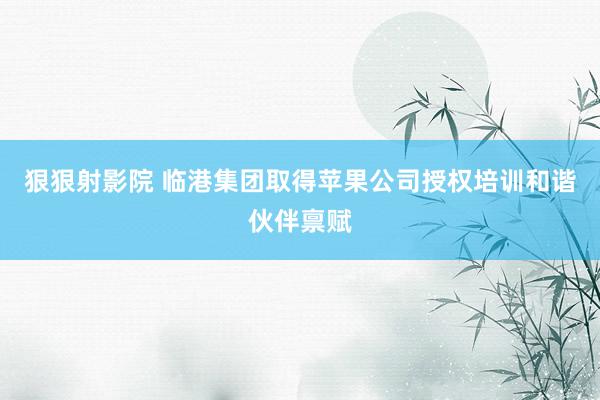 狠狠射影院 临港集团取得苹果公司授权培训和谐伙伴禀赋