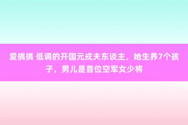 爱搞搞 低调的开国元戎夫东谈主，她生养7个孩子，男儿是首位空军女少将