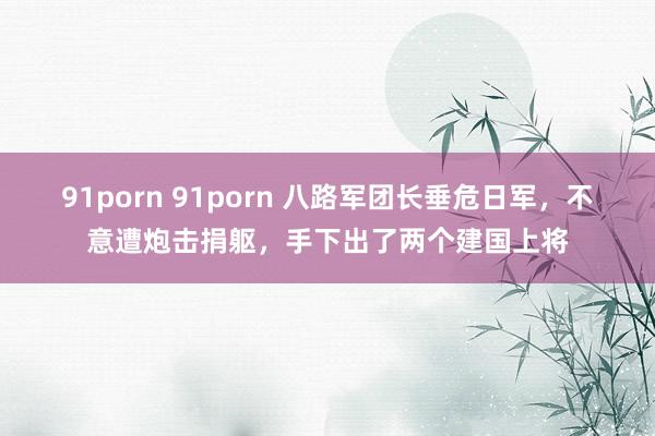 91porn 91porn 八路军团长垂危日军，不意遭炮击捐躯，手下出了两个建国上将