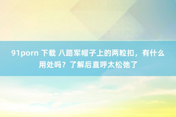 91porn 下载 八路军帽子上的两粒扣，有什么用处吗？了解后直呼太松弛了