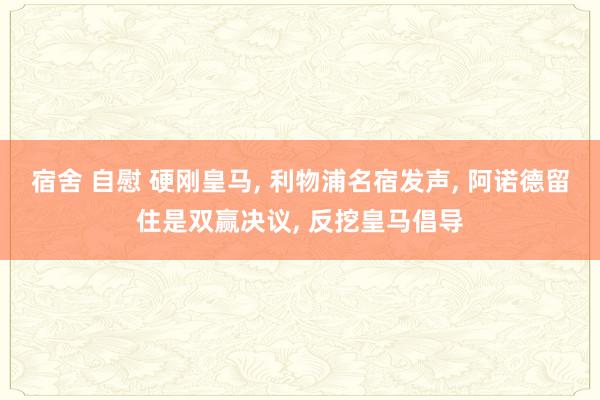 宿舍 自慰 硬刚皇马, 利物浦名宿发声, 阿诺德留住是双赢决议, 反挖皇马倡导