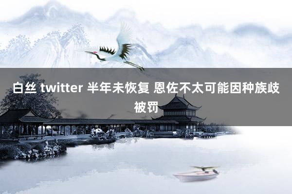 白丝 twitter 半年未恢复 恩佐不太可能因种族歧被罚