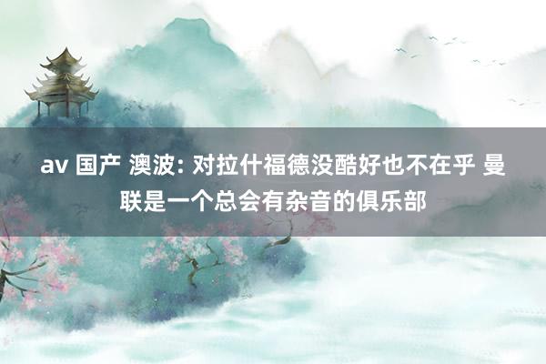 av 国产 澳波: 对拉什福德没酷好也不在乎 曼联是一个总会有杂音的俱乐部
