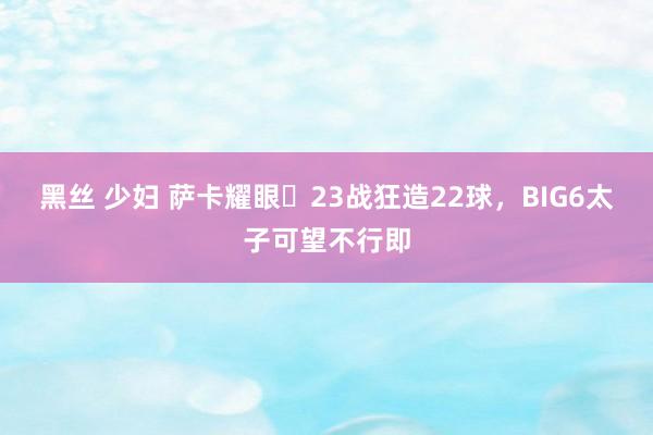 黑丝 少妇 萨卡耀眼✨23战狂造22球，BIG6太子可望不行即