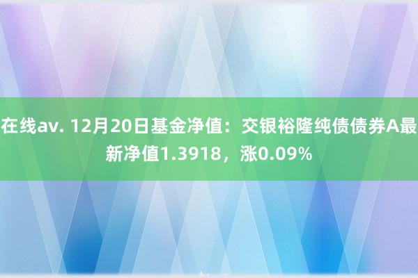 在线av. 12月20日基金净值：交银裕隆纯债债券A最新净值1.3918，涨0.09%
