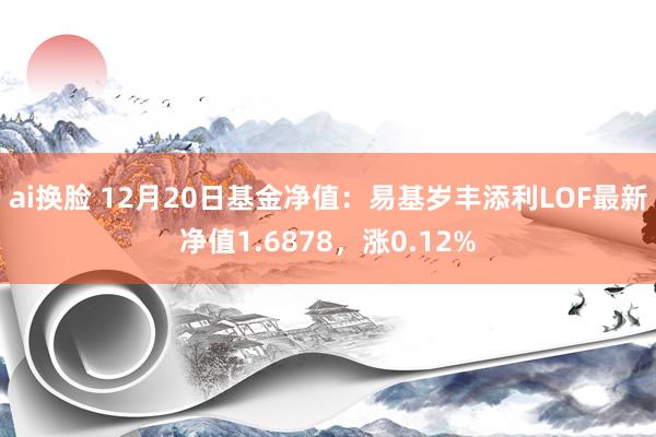 ai换脸 12月20日基金净值：易基岁丰添利LOF最新净值1.6878，涨0.12%
