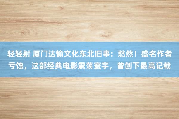 轻轻射 厦门达愉文化东北旧事：愁然！盛名作者亏蚀，这部经典电影震荡寰宇，曾创下最高记载