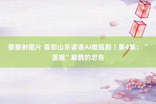 狠狠射图片 首部山东谚语AI微短剧丨第4集：“医祖”扁鹊的忠告