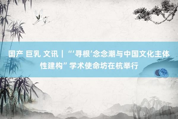国产 巨乳 文讯｜“‘寻根’念念潮与中国文化主体性建构”学术使命坊在杭举行