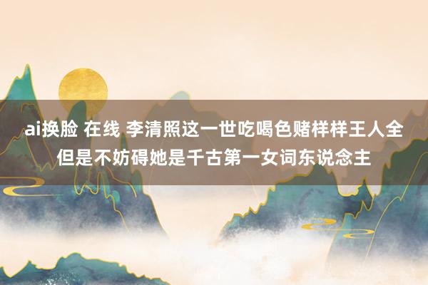 ai换脸 在线 李清照这一世吃喝色赌样样王人全但是不妨碍她是千古第一女词东说念主