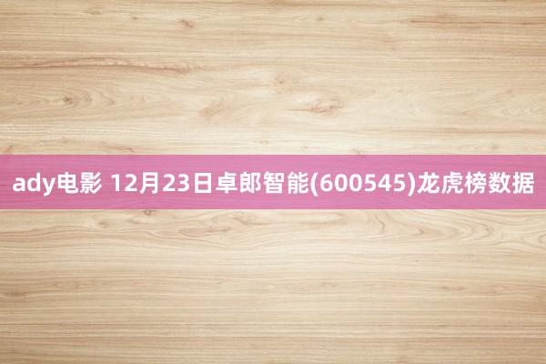 ady电影 12月23日卓郎智能(600545)龙虎榜数据