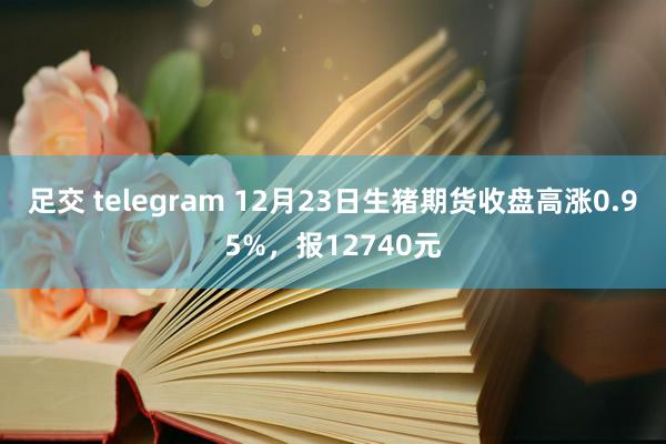 足交 telegram 12月23日生猪期货收盘高涨0.95%，报12740元