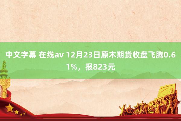 中文字幕 在线av 12月23日原木期货收盘飞腾0.61%，报823元