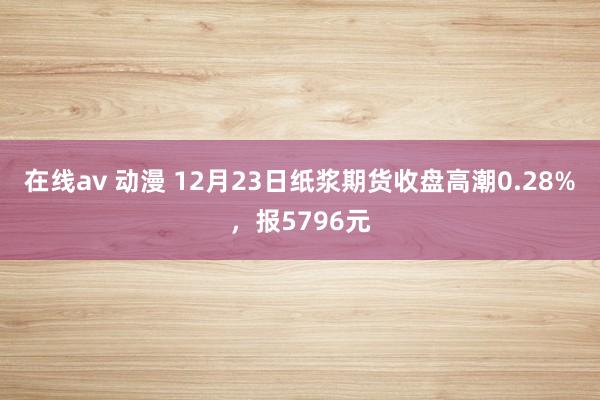 在线av 动漫 12月23日纸浆期货收盘高潮0.28%，报5796元