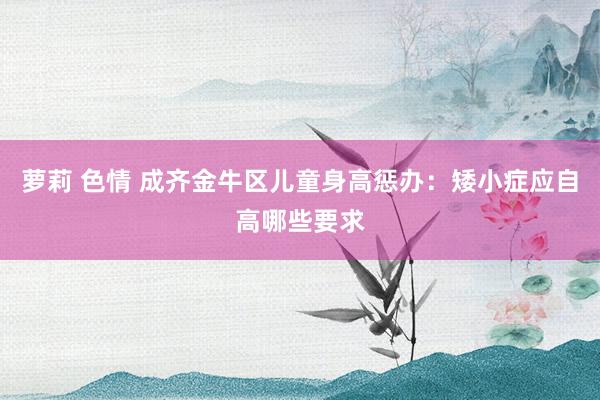 萝莉 色情 成齐金牛区儿童身高惩办：矮小症应自高哪些要求