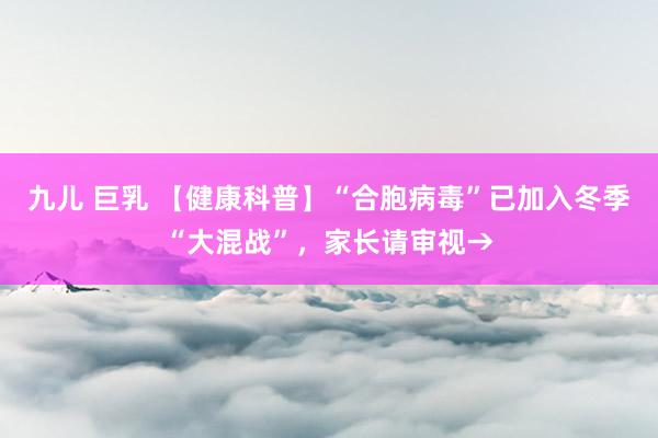 九儿 巨乳 【健康科普】“合胞病毒”已加入冬季“大混战”，家长请审视→