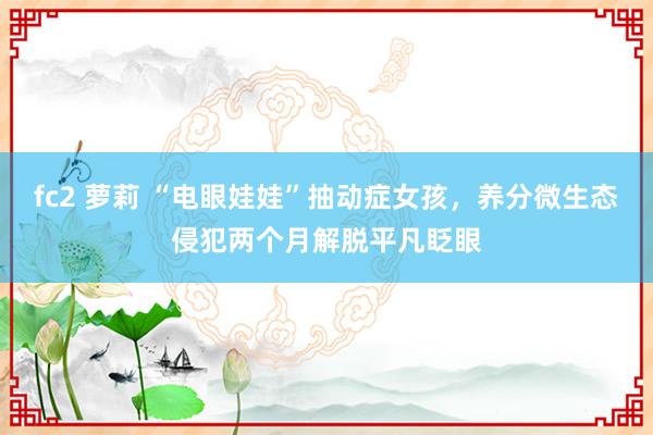 fc2 萝莉 “电眼娃娃”抽动症女孩，养分微生态侵犯两个月解脱平凡眨眼