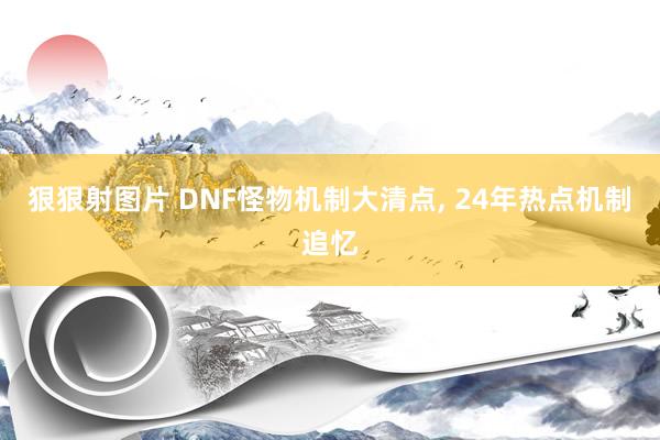 狠狠射图片 DNF怪物机制大清点, 24年热点机制追忆