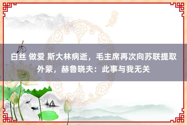 白丝 做爱 斯大林病逝，毛主席再次向苏联提取外蒙，赫鲁晓夫：此事与我无关