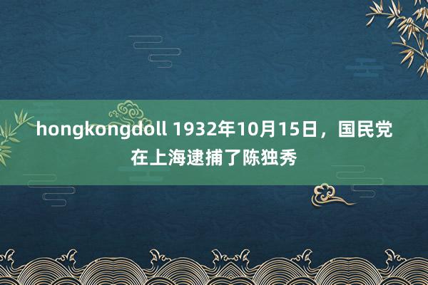 hongkongdoll 1932年10月15日，国民党在上海逮捕了陈独秀