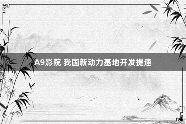 A9影院 我国新动力基地开发提速