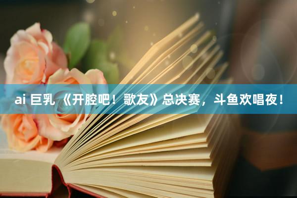 ai 巨乳 《开腔吧！歌友》总决赛，斗鱼欢唱夜！