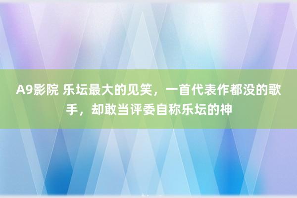 A9影院 乐坛最大的见笑，一首代表作都没的歌手，却敢当评委自称乐坛的神