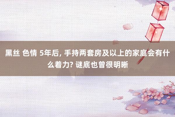 黑丝 色情 5年后, 手持两套房及以上的家庭会有什么着力? 谜底也曾很明晰